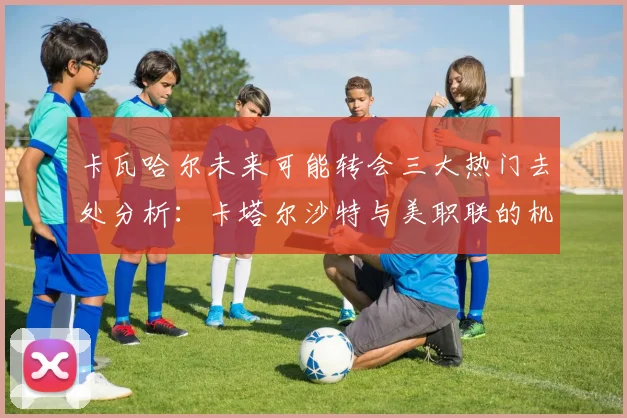 卡瓦哈尔未来可能转会三大热门去处分析：卡塔尔沙特与美职联的机会