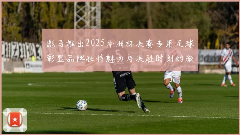 彪马推出2025非洲杯决赛专用足球彰显品牌独特魅力与决胜时刻的激情