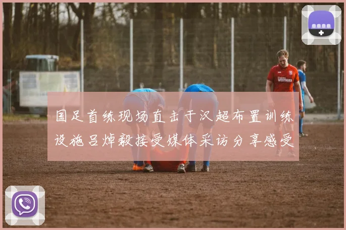 国足首练现场直击于汉超布置训练设施吕焯毅接受媒体采访分享感受