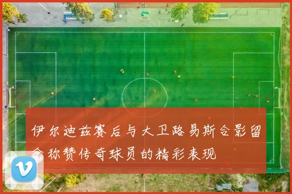 伊尔迪兹赛后与大卫路易斯合影留念称赞传奇球员的精彩表现