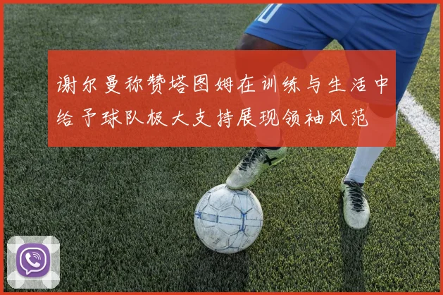 谢尔曼称赞塔图姆在训练与生活中给予球队极大支持展现领袖风范