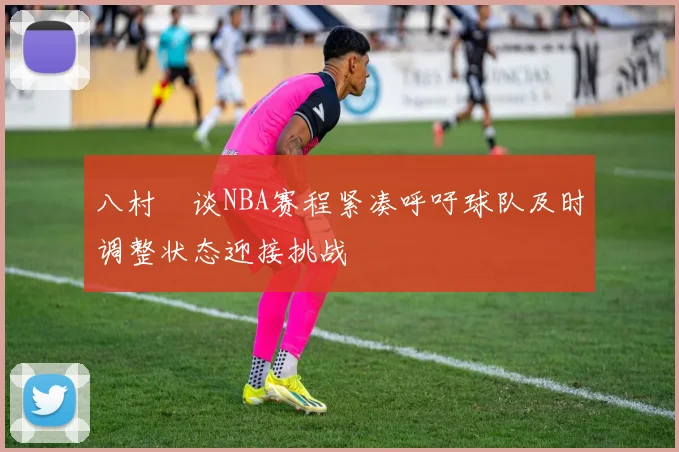 八村塁谈NBA赛程紧凑呼吁球队及时调整状态迎接挑战