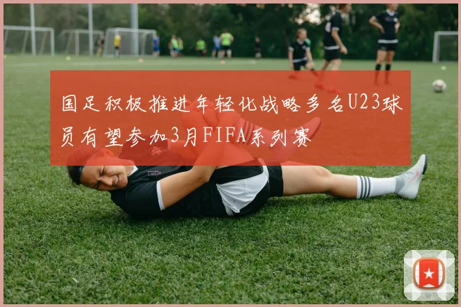 国足积极推进年轻化战略多名U23球员有望参加3月FIFA系列赛