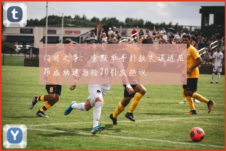 门将之争：索默单手扑救失误迈尼昂成功迷惑恰20引发热议