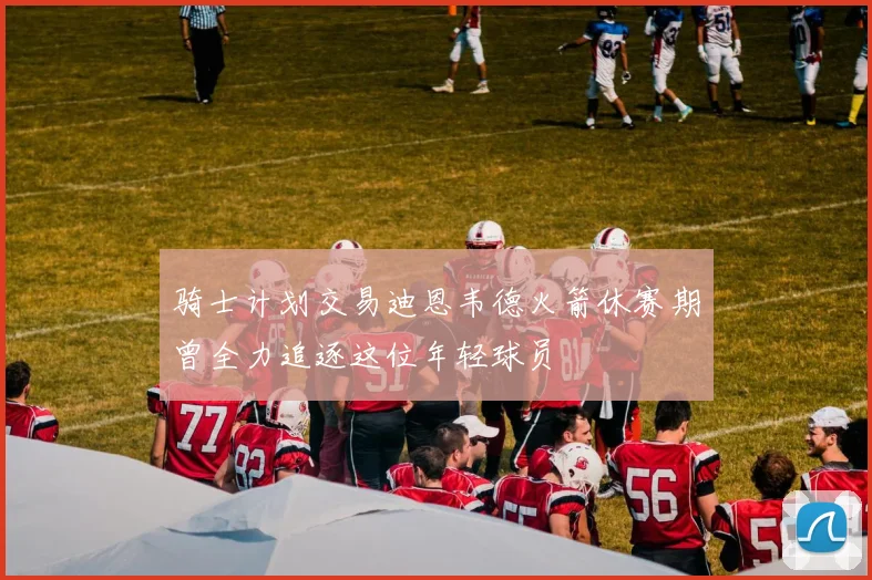 骑士计划交易迪恩韦德火箭休赛期曾全力追逐这位年轻球员