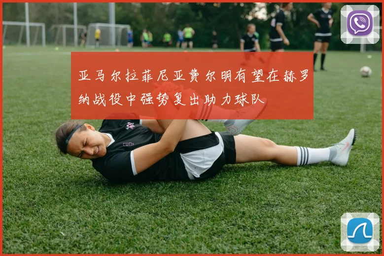 亚马尔拉菲尼亚费尔明有望在赫罗纳战役中强势复出助力球队