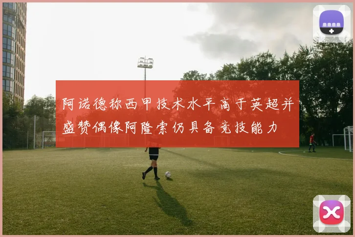 阿诺德称西甲技术水平高于英超并盛赞偶像阿隆索仍具备竞技能力
