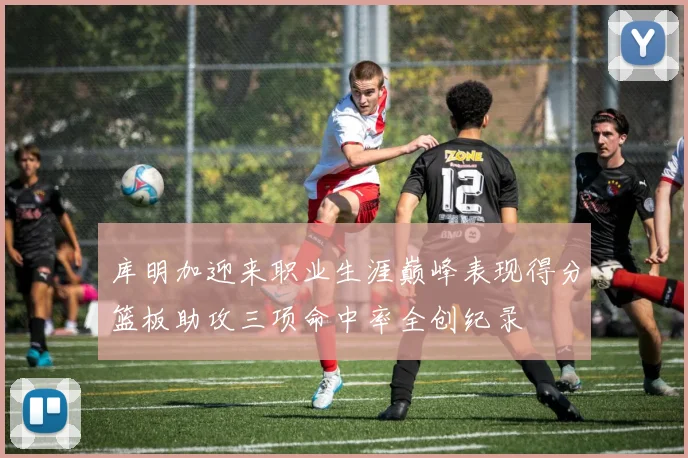 库明加迎来职业生涯巅峰表现得分篮板助攻三项命中率全创纪录