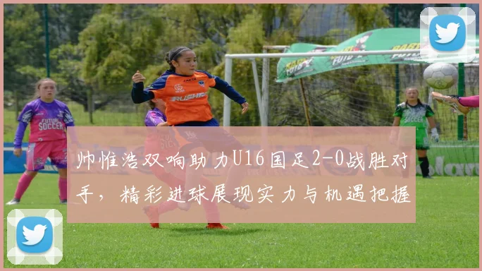 帅惟浩双响助力U16国足2-0战胜对手，精彩进球展现实力与机遇把握