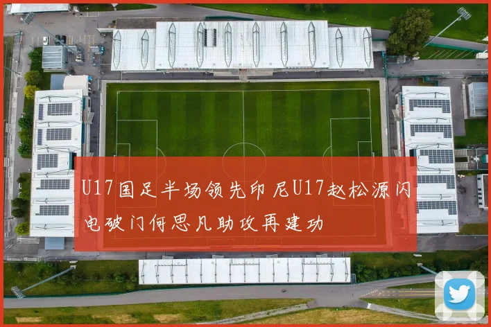 U17国足半场领先印尼U17赵松源闪电破门何思凡助攻再建功