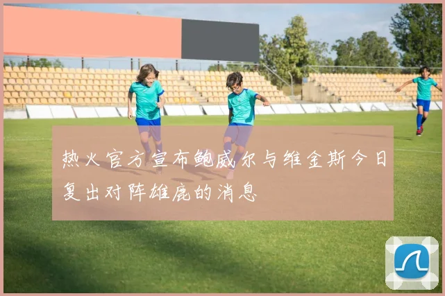 热火官方宣布鲍威尔与维金斯今日复出对阵雄鹿的消息