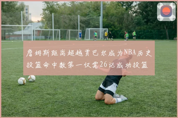 詹姆斯距离超越贾巴尔成为NBA历史投篮命中数第一仅需26记成功投篮