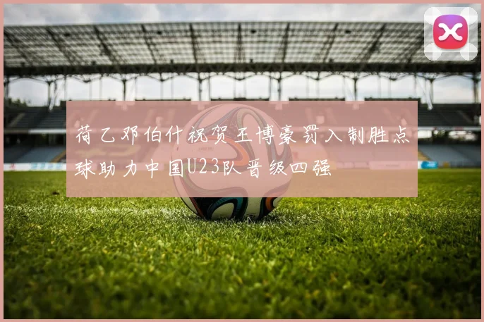 荷乙邓伯什祝贺王博豪罚入制胜点球助力中国U23队晋级四强