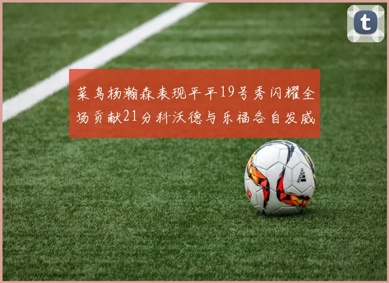 菜鸟杨瀚森表现平平19号秀闪耀全场贡献21分科沃德与乐福各自发威