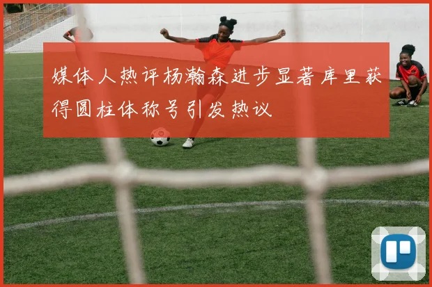 媒体人热评杨瀚森进步显著库里获得圆柱体称号引发热议