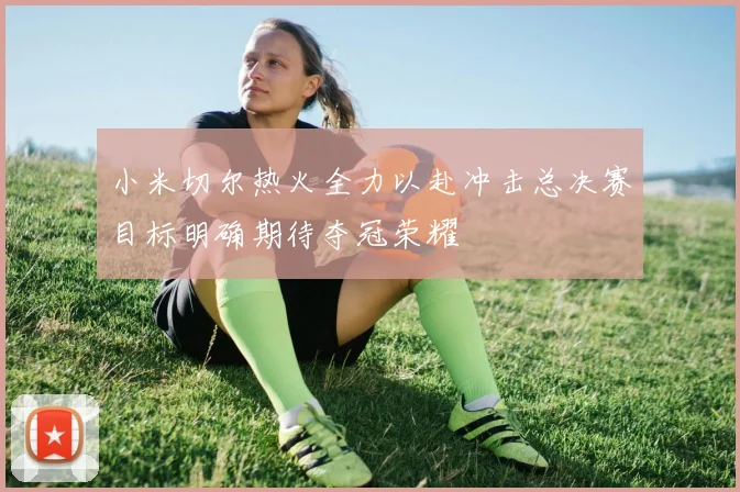小米切尔热火全力以赴冲击总决赛目标明确期待夺冠荣耀