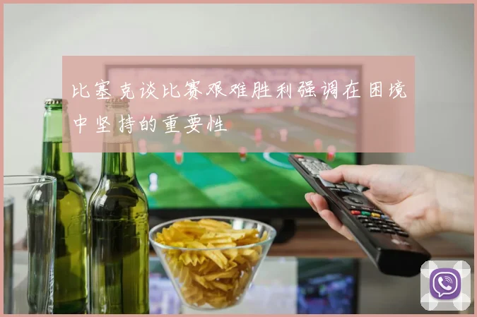 比塞克谈比赛艰难胜利强调在困境中坚持的重要性