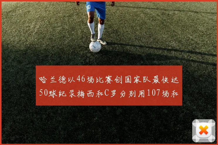 哈兰德以46场比赛创国家队最快达50球纪录梅西和C罗分别用107场和114场完成