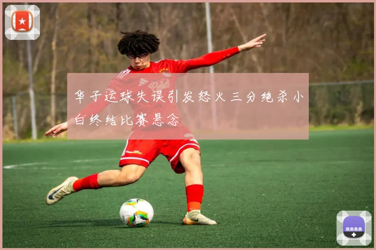 华子运球失误引发怒火三分绝杀小白终结比赛悬念