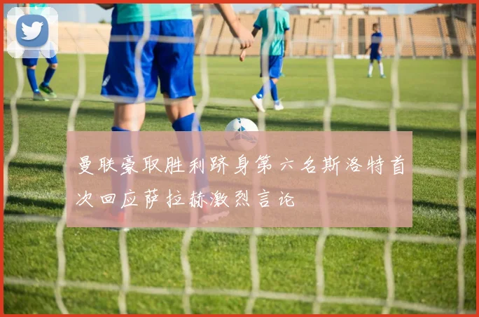 曼联豪取胜利跻身第六名斯洛特首次回应萨拉赫激烈言论