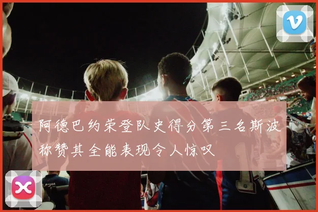 阿德巴约荣登队史得分第三名斯波称赞其全能表现令人惊叹