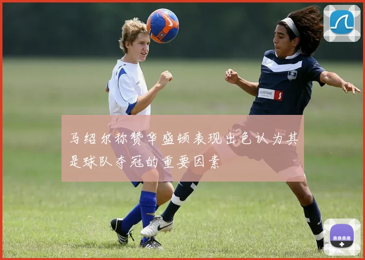 马绍尔称赞华盛顿表现出色认为其是球队夺冠的重要因素
