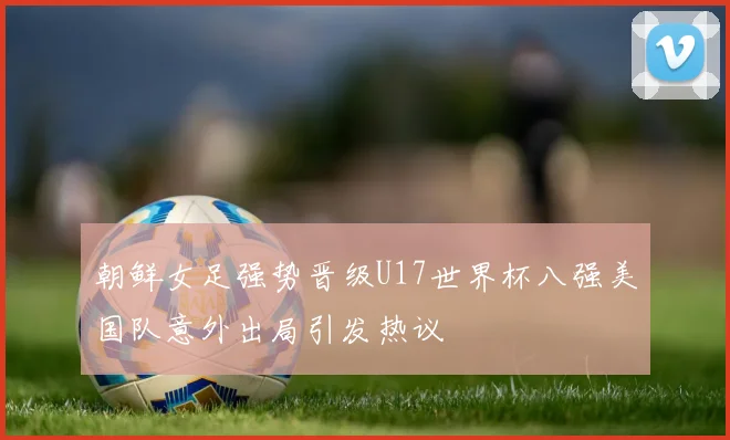 朝鲜女足强势晋级U17世界杯八强美国队意外出局引发热议