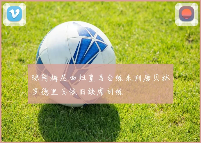 琼阿梅尼回归皇马合练米利唐贝林罗德里戈依旧缺席训练