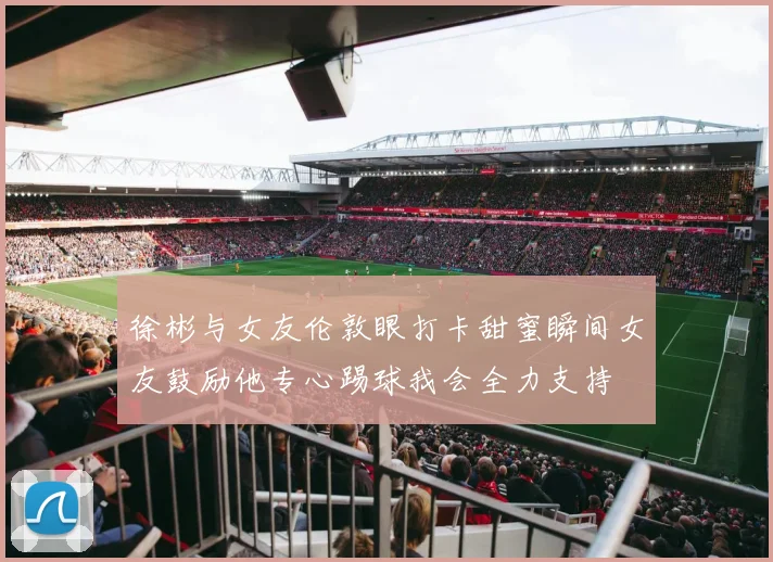 徐彬与女友伦敦眼打卡甜蜜瞬间女友鼓励他专心踢球我会全力支持