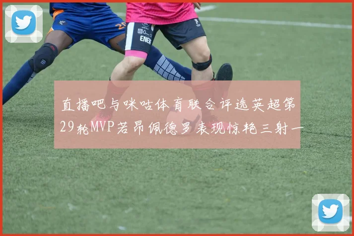 直播吧与咪咕体育联合评选英超第29轮MVP若昂佩德罗表现惊艳三射一传助球队获胜