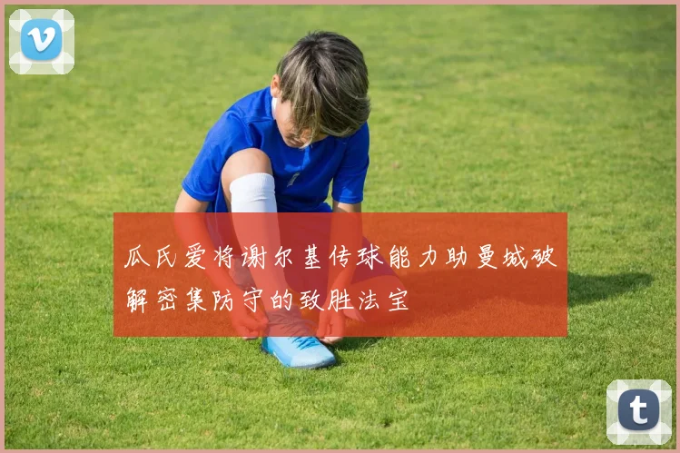 瓜氏爱将谢尔基传球能力助曼城破解密集防守的致胜法宝