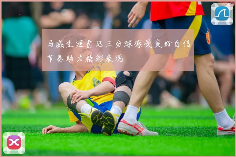 马威生涯首记三分球感受良好自信节奏助力精彩表现