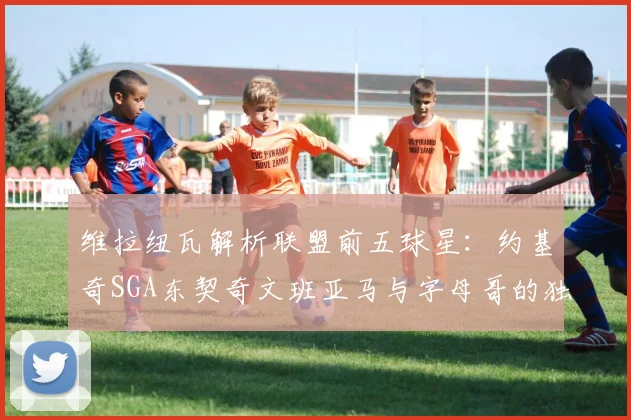 维拉纽瓦解析联盟前五球星：约基奇SGA东契奇文班亚马与字母哥的独特魅力