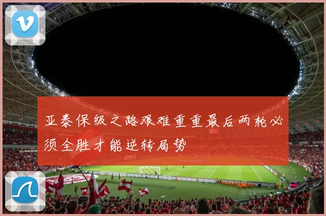 亚泰保级之路艰难重重最后两轮必须全胜才能逆转局势
