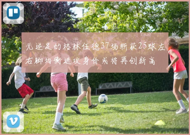 无逆足的格林伍德37场斩获25球左右脚均衡进攻身价或将再创新高