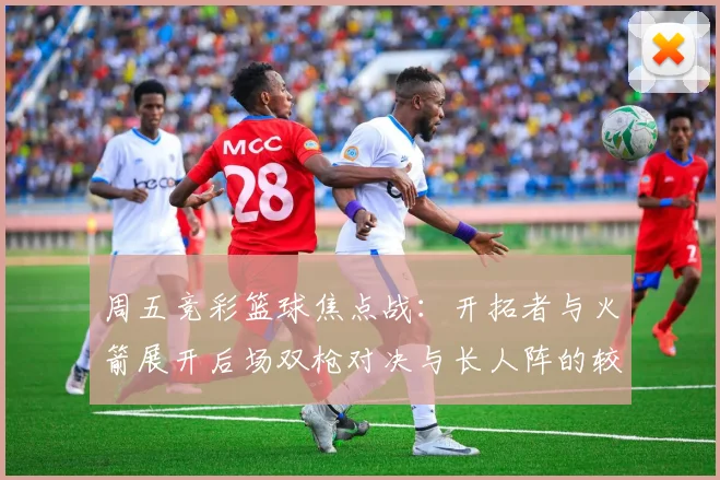 周五竞彩篮球焦点战：开拓者与火箭展开后场双枪对决与长人阵的较量